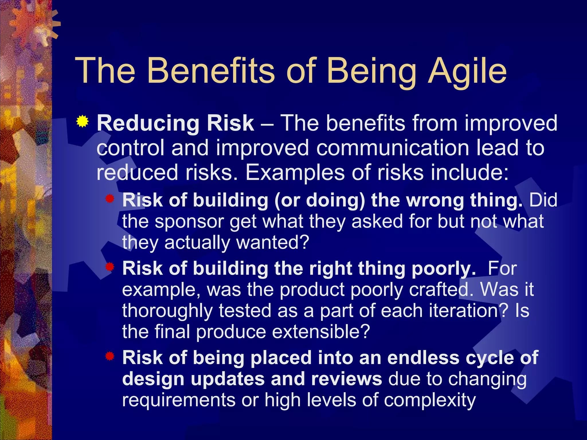 The Benefits of Being Agile Reducing Risk  – The benefits from improved control and improved communication lead to reduced risks. Examples of risks include: Risk of building (or doing) the wrong thing.  Did the sponsor get what they asked for but not what they actually wanted? Risk of building the right thing poorly.   For example, was the product poorly crafted. Was it  thoroughly tested as a part of each iteration? Is the final produce extensible? Risk of being placed into an endless cycle of design updates and reviews  due to changing requirements or high levels of complexity 