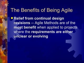 The Benefits of Being Agile Relief from continual design revisions  -- Agile Methods are of the  most benefit  when applied to projects where the  requirements are either unclear or evolving 