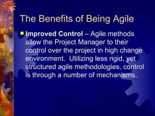 The Benefits of Being Agile Improved Control  – Agile methods allow the Project Manager to their control over the project in high change environment.  Utilizing less rigid, yet structured agile methodologies, control is through a number of mechanisms. 