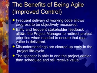 The Benefits of Being Agile (Improved Control) Frequent delivery of working code allows progress to be objectively measured. Early and frequent stakeholder feedback allows the Project Manager to redirect project priorities when needed to ensure that real value is delivered. Misunderstandings are cleared up early in the  project life-cycle. The sponsor is able to end the project earlier than scheduled and still receive value. 