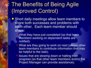 The Benefits of Being Agile (Improved Control) Short daily meetings allow team members to share both successes and problems with each other.  Each team member should share: What they have just completed (so that team members working on dependent tasks are notified). What are they going to work on next (allows other team members to contribute information that may be helpful to the task). Issues that are slowing down or halting their progress (so that other team members and/or the Project Manager can provide assistance). 