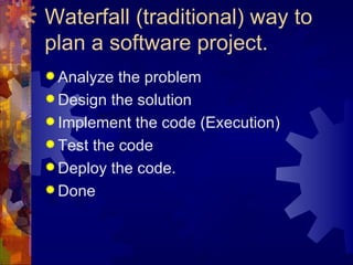 Waterfall (traditional) way to plan a software project. Analyze the problem Design the solution Implement the code (Execution) Test the code  Deploy the code. Done 
