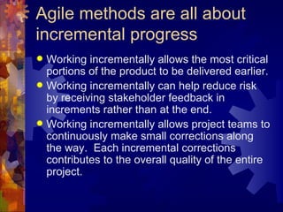 Agile methods are all about incremental progress Working incrementally allows the most critical portions of the product to be delivered earlier. Working incrementally can help reduce risk by receiving stakeholder feedback in increments rather than at the end. Working incrementally allows project teams to continuously make small corrections along the way.  Each incremental corrections contributes to the overall quality of the entire project. 