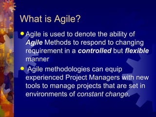 What is Agile? Agile is used to denote the ability of  Agile  Methods to respond to changing requirement in a  controlled  but  flexible  manner Agile methodologies can equip experienced Project Managers with new tools to manage projects that are set in environments of  constant change . 