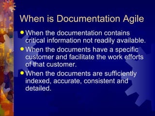 When is Documentation Agile When the documentation contains critical information not readily available. When the documents have a specific customer and facilitate the work efforts of that customer. When the documents are sufficiently indexed, accurate, consistent and detailed. 