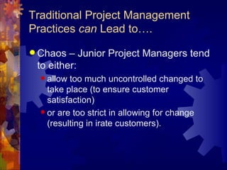 Traditional Project Management Practices  can  Lead to…. Chaos – Junior Project Managers tend to either: allow too much uncontrolled changed to take place (to ensure customer satisfaction)  or are too strict in allowing for change (resulting in irate customers). 