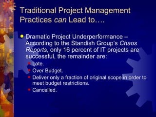 Traditional Project Management Practices  can  Lead to…. Dramatic Project Underperformance – According to the Standish Group’s  Chaos Reports , only 16 percent of IT projects are successful, the remainder are: Late. Over Budget. Deliver only a fraction of original scope in order to meet budget restrictions. Cancelled. 