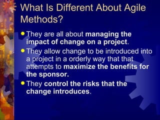 What Is Different About Agile Methods? They are all about  managing the impact of change on a project . They allow change to be introduced into a project in a orderly way that that attempts to  maximize the benefits for the sponsor. They  control the risks that the change introduces . 