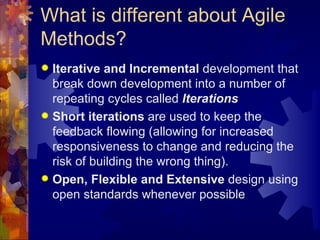 What is different about Agile Methods? Iterative and Incremental  development that break down development into a number of repeating cycles called  Iterations Short iterations  are used to keep the feedback flowing (allowing for increased responsiveness to change and reducing the risk of building the wrong thing). Open, Flexible and Extensive  design using open standards whenever possible 