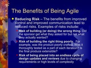 The Benefits of Being Agile Reducing Risk  – The benefits from improved control and improved communication lead to reduced risks. Examples of risks include: Risk of building (or doing) the wrong thing.  Did the sponsor get what they asked for but not what they actually wanted? Risk of building the right thing poorly.   For example, was the product poorly crafted. Was it  thoroughly tested as a part of each iteration? Is the final produce extensible? Risk of being placed into an endless cycle of design updates and reviews  due to changing requirements or high levels of complexity 