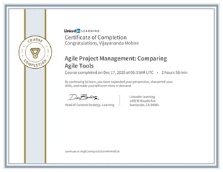 Certificate of Completion
Congratulations, Vijayananda Mohire
Agile Project Management: Comparing
Agile Tools
Course completed on Dec 17, 2020 at 06:33AM UTC • 2 hours 58 min
By continuing to learn, you have expanded your perspective, sharpened your
skills, and made yourself even more in demand.
Head of Content Strategy, Learning
LinkedIn Learning
1000 W Maude Ave
Sunnyvale, CA 94085
Certificate Id: AYg8E3oPHjp3ctOSuFH4PHPsBO3k
 