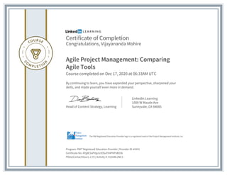 Certificate of Completion
Congratulations, Vijayananda Mohire
Agile Project Management: Comparing
Agile Tools
Course completed on Dec 17, 2020 at 06:33AM UTC
By continuing to learn, you have expanded your perspective, sharpened your
skills, and made yourself even more in demand.
Head of Content Strategy, Learning
LinkedIn Learning
1000 W Maude Ave
Sunnyvale, CA 94085
Program: PMI® Registered Education Provider | Provider ID: #4101
Certificate No: AYg8E3oPHjp3ctOSuFH4PHPsBO3k
PDUs/ContactHours: 2.75 | Activity #: 4101WL2NC3
The PMI Registered Education Provider logo is a registered mark of the Project Management Institute, Inc.
 