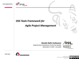 www.spagoworld.org




                     OSS Tools Framework for
                            Agile Project Management




                                              Davide Dalle Carbonare
                                  Engineering's Competence Center for Quality
                                                 November 9, 2010 - Grenoble



    www.eng.it

                                                                                        Creative Commons
                                                                      Attribution-NonCommercial-ShareAlike
                                                                                          2.5 Italy License.
 