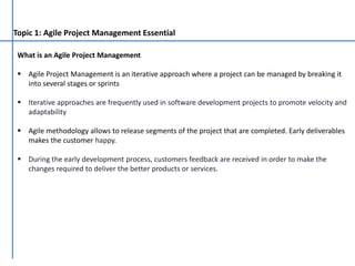 Topic 1: Agile Project Management Essential
What is an Agile Project Management
 Agile Project Management is an iterative approach where a project can be managed by breaking it
into several stages or sprints
 Iterative approaches are frequently used in software development projects to promote velocity and
adaptability
 Agile methodology allows to release segments of the project that are completed. Early deliverables
makes the customer happy.
 During the early development process, customers feedback are received in order to make the
changes required to deliver the better products or services.
 