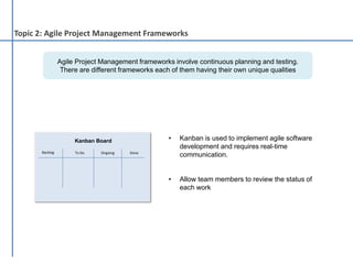 Agile Project Management frameworks involve continuous planning and testing.
There are different frameworks each of them having their own unique qualities
• Kanban is used to implement agile software
development and requires real-time
communication.
• Allow team members to review the status of
each work
Topic 2: Agile Project Management Frameworks
Backlog To Do Ongoing Done
Kanban Board
 