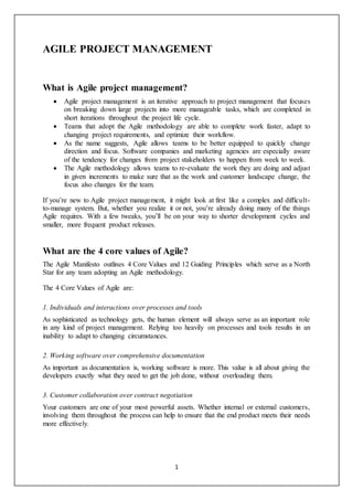 1
AGILE PROJECT MANAGEMENT
What is Agile project management?
 Agile project management is an iterative approach to project management that focuses
on breaking down large projects into more manageable tasks, which are completed in
short iterations throughout the project life cycle.
 Teams that adopt the Agile methodology are able to complete work faster, adapt to
changing project requirements, and optimize their workflow.
 As the name suggests, Agile allows teams to be better equipped to quickly change
direction and focus. Software companies and marketing agencies are especially aware
of the tendency for changes from project stakeholders to happen from week to week.
 The Agile methodology allows teams to re-evaluate the work they are doing and adjust
in given increments to make sure that as the work and customer landscape change, the
focus also changes for the team.
If you’re new to Agile project management, it might look at first like a complex and difficult-
to-manage system. But, whether you realize it or not, you’re already doing many of the things
Agile requires. With a few tweaks, you’ll be on your way to shorter development cycles and
smaller, more frequent product releases.
What are the 4 core values of Agile?
The Agile Manifesto outlines 4 Core Values and 12 Guiding Principles which serve as a North
Star for any team adopting an Agile methodology.
The 4 Core Values of Agile are:
1. Individuals and interactions over processes and tools
As sophisticated as technology gets, the human element will always serve as an important role
in any kind of project management. Relying too heavily on processes and tools results in an
inability to adapt to changing circumstances.
2. Working software over comprehensive documentation
As important as documentation is, working software is more. This value is all about giving the
developers exactly what they need to get the job done, without overloading them.
3. Customer collaboration over contract negotiation
Your customers are one of your most powerful assets. Whether internal or external customers,
involving them throughout the process can help to ensure that the end product meets their needs
more effectively.
 