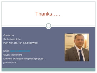 Thanks…..

Created by:
Saqib Javed John

PMP, ACP, ITIL v3F, SCJP, SCWCD

Email: saqib.jav@gmail.com
Skype: saqibjohn76

LinkedIn: pk.linkedin.com/pub/saqib-javedjohn/b/125/1b1

 