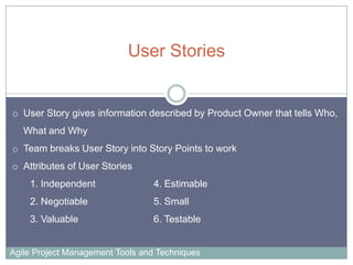 User Stories

o User Story gives information described by Product Owner that tells Who,
What and Why
o Team breaks User Story into Story Points to work
o Attributes of User Stories
1. Independent

4. Estimable

2. Negotiable

5. Small

3. Valuable

6. Testable

Agile Project Management Tools and Techniques

 