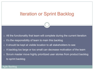 Iteration or Sprint Backlog

o All the functionality that team will complete during the current iteration

o It’s the responsibility of team to main this backlog
o it should be kept at visible location to all stakeholders to see
o A backlog too large or too small can decrease motivation of the team
o Scrum master move highly prioritized user stories from product backlog
to sprint backlog
Agile Backlog

 