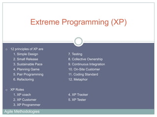 Extreme Programming (XP)

o 12 principles of XP are
1. Simple Design

7. Testing

2. Small Release

8. Collective Ownership

3. Sustainable Pace

9. Continuous Integration

4. Planning Game

10. On-Site Customer

5. Pair Programming

11. Coding Standard

6. Refactoring

12. Metaphor

o XP Roles

1. XP coach

4. XP Tracker

2. XP Customer

5. XP Tester

3. XP Programmer

Agile Methodologies

 