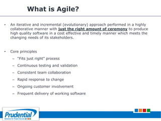 What is Agile?
• An iterative and incremental (evolutionary) approach performed in a highly
collaborative manner with just the right amount of ceremony to produce
high quality software in a cost effective and timely manner which meets the
changing needs of its stakeholders.
• Core principles
– ―Fits just right‖ process
– Continuous testing and validation
– Consistent team collaboration
– Rapid response to change
– Ongoing customer involvement
– Frequent delivery of working software
 