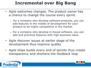 Incremental over Big Bang
• Agile welcomes changes. The product owner has
a chance to change the course every sprint.
– For a company who develop software products, you can
add features in the middle of development for your
product to be highly competitive in the market.
– For a company who develop in-house software, you can
add and prioritize features with high business value
• Agile discover issues at earlier stage of the
development thus improve quality
• Agile ships builds every end of sprints thus create
transparency and shortens the feedback loop
 