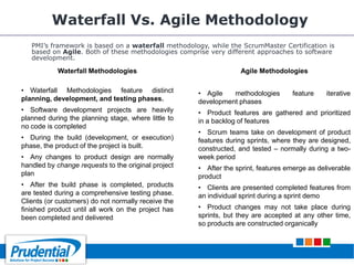 Waterfall Vs. Agile Methodology
PMI’s framework is based on a waterfall methodology, while the ScrumMaster Certification is
based on Agile. Both of these methodologies comprise very different approaches to software
development.
Waterfall Methodologies
• Waterfall Methodologies feature distinct
planning, development, and testing phases.
• Software development projects are heavily
planned during the planning stage, where little to
no code is completed
• During the build (development, or execution)
phase, the product of the project is built.
• Any changes to product design are normally
handled by change requests to the original project
plan
• After the build phase is completed, products
are tested during a comprehensive testing phase.
Clients (or customers) do not normally receive the
finished product until all work on the project has
been completed and delivered
Agile Methodologies
• Agile methodologies feature iterative
development phases
• Product features are gathered and prioritized
in a backlog of features
• Scrum teams take on development of product
features during sprints, where they are designed,
constructed, and tested – normally during a two-
week period
• After the sprint, features emerge as deliverable
product
• Clients are presented completed features from
an individual sprint during a sprint demo
• Product changes may not take place during
sprints, but they are accepted at any other time,
so products are constructed organically
 
