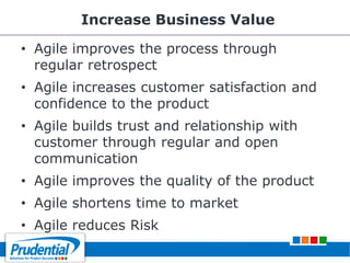 Increase Business Value
• Agile improves the process through
regular retrospect
• Agile increases customer satisfaction and
confidence to the product
• Agile builds trust and relationship with
customer through regular and open
communication
• Agile improves the quality of the product
• Agile shortens time to market
• Agile reduces Risk
 