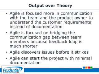 Output over Theory
• Agile is focused more in communication
with the team and the product owner to
understand the customer requirements
instead of documentation
• Agile is focused on bridging the
communication gap between team
members because feedback loop is
much shorter
• Agile discovers issues before it strikes
• Agile can start the project with minimal
documentation
 