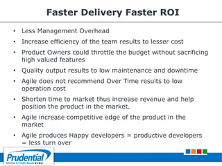 Faster Delivery Faster ROI
• Less Management Overhead
• Increase efficiency of the team results to lesser cost
• Product Owners could throttle the budget without sacrificing
high valued features
• Quality output results to low maintenance and downtime
• Agile does not recommend Over Time results to low
operation cost
• Shorten time to market thus increase revenue and help
position the product in the market.
• Agile increase competitive edge of the product in the
market
• Agile produces Happy developers = productive developers
= less turn over
 
