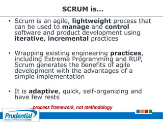 SCRUM is…
• Scrum is an agile, lightweight process that
can be used to manage and control
software and product development using
iterative, incremental practices
• Wrapping existing engineering practices,
including Extreme Programming and RUP,
Scrum generates the benefits of agile
development with the advantages of a
simple implementation
• It is adaptive, quick, self-organizing and
have few rests
..process framework, not methodology
 