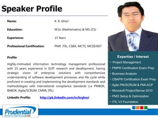 Name: K. R. Ghori
Education: M.Sc (Mathematics) & MS (CS)
Experience: 15 Years
Professional Certification: PMP, ITIL, CSBA, MCTS, MCSD.NET
Profile
Highly-motivated information technology management professional
with 15 years experience in IS/IT research and development, having
strategic vision of enterprise solutions with comprehensive
understanding of software development processes and life cycle while
proficient in creating and implementing the development standards and
methodologies with international compliance standards (i.e PMBOK,
BABOK, Agile/SCRUM, CMMI, ITIL)
Linkedin Profile: http://pk.linkedin.com/in/krghori
Speaker Profile
Expertise / Interest
− Project Management
− PMP® Certification Exam Prep
− Business Analysis
− CBAP® Certification Exam Prep
− Agile PM/SCRUM & PMI-ACP
− Microsoft Project/Server 2010
− PMO Setup & Optimization
− ITIL V3 Foundation
 