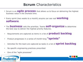 Scrum Characteristics
• Scrum is an agile process that allows us to focus on delivering the highest
business value in the shortest time.
• Every sprint (two weeks to a month) anyone can see real working
software.
• The business sets the priorities. Teams self-organize to determine
the best way to deliver the highest priority features.
• Requirements are captured as items in a list of product backlog
• Product progresses in a series of month-long “sprints”
• Activities for the team are captured as tasks in a list of sprint backlog
• No specific engineering practices prescribed
• One of the ―agile processes‖
Robert de
 