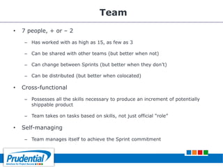 Team
• 7 people, + or – 2
– Has worked with as high as 15, as few as 3
– Can be shared with other teams (but better when not)
– Can change between Sprints (but better when they don’t)
– Can be distributed (but better when colocated)
• Cross-functional
– Possesses all the skills necessary to produce an increment of potentially
shippable product
– Team takes on tasks based on skills, not just official ―role‖
• Self-managing
– Team manages itself to achieve the Sprint commitment
 