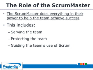 The Role of the ScrumMaster
• The ScrumMaster does everything in their
power to help the team achieve success
• This includes:
– Serving the team
– Protecting the team
– Guiding the team’s use of Scrum
 
