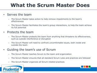 What the Scrum Master Does
• Serves the team
– The Scrum Master takes action to help remove impediments to the team’s
effectiveness
– The Scrum Master facilitates the team’s group interactions, to help the team achieve
its full potential
• Protects the team
– The Scrum Master protects the team from anything that threatens its effectiveness,
such as outside interference or disruption
– The Scrum Master will need to confront uncomfortable issues, both inside and
outside the team
• Guiding the team’s use of Scrum
– The Scrum Master teaches Scrum to the team and organization
– The Scrum Master ensures that all standard Scrum rules and practices are followed
– The Scrum Master organizes all Scrum-related practices
 