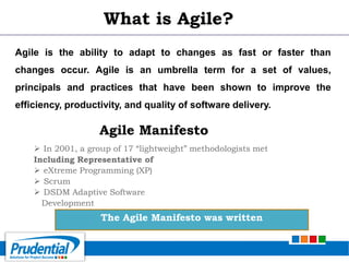 What is Agile?
Agile is the ability to adapt to changes as fast or faster than
changes occur. Agile is an umbrella term for a set of values,
principals and practices that have been shown to improve the
efficiency, productivity, and quality of software delivery.
The Agile Manifesto was written
 In 2001, a group of 17 “lightweight” methodologists met
Including Representative of
 eXtreme Programming (XP)
 Scrum
 DSDM Adaptive Software
Development
Agile Manifesto
 