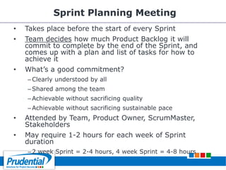 Sprint Planning Meeting
• Takes place before the start of every Sprint
• Team decides how much Product Backlog it will
commit to complete by the end of the Sprint, and
comes up with a plan and list of tasks for how to
achieve it
• What’s a good commitment?
– Clearly understood by all
– Shared among the team
– Achievable without sacrificing quality
– Achievable without sacrificing sustainable pace
• Attended by Team, Product Owner, ScrumMaster,
Stakeholders
• May require 1-2 hours for each week of Sprint
duration
– 2 week Sprint = 2-4 hours, 4 week Sprint = 4-8 hours
 