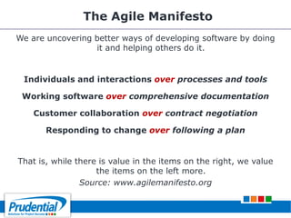 The Agile Manifesto
We are uncovering better ways of developing software by doing
it and helping others do it.
Individuals and interactions over processes and tools
Working software over comprehensive documentation
Customer collaboration over contract negotiation
Responding to change over following a plan
That is, while there is value in the items on the right, we value
the items on the left more.
Source: www.agilemanifesto.org
 