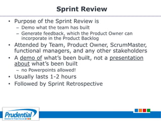 Sprint Review
• Purpose of the Sprint Review is
– Demo what the team has built
– Generate feedback, which the Product Owner can
incorporate in the Product Backlog
• Attended by Team, Product Owner, ScrumMaster,
functional managers, and any other stakeholders
• A demo of what’s been built, not a presentation
about what’s been built
– no Powerpoints allowed!
• Usually lasts 1-2 hours
• Followed by Sprint Retrospective
 