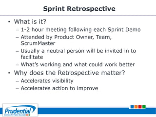 Sprint Retrospective
• What is it?
– 1-2 hour meeting following each Sprint Demo
– Attended by Product Owner, Team,
ScrumMaster
– Usually a neutral person will be invited in to
facilitate
– What’s working and what could work better
• Why does the Retrospective matter?
– Accelerates visibility
– Accelerates action to improve
 