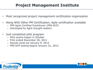 Project Management Institute
• Most recognized project management certification organization
• Along With Other PM Certification, Agile certification available
– PMI Agile Certified Practitioner (PMI-ACP)
– Developed by Agile thought leaders
• Just completed pilot program
– Pilot exams began in October
– Pilot ended November 30, 2011
– Results send out January 9, 2012
– PMI-ACP testing begins January 31, 2012
 