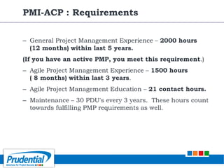 – General Project Management Experience – 2000 hours
(12 months) within last 5 years.
(If you have an active PMP, you meet this requirement.)
– Agile Project Management Experience – 1500 hours
( 8 months) within last 3 years.
– Agile Project Management Education – 21 contact hours.
– Maintenance – 30 PDU's every 3 years. These hours count
towards fulfilling PMP requirements as well.
PMI-ACP : Requirements
 