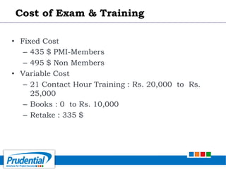 • Fixed Cost
– 435 $ PMI-Members
– 495 $ Non Members
• Variable Cost
– 21 Contact Hour Training : Rs. 20,000 to Rs.
25,000
– Books : 0 to Rs. 10,000
– Retake : 335 $
Cost of Exam & Training
 