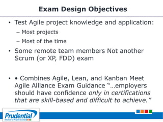 Exam Design Objectives
• Test Agile project knowledge and application:
– Most projects
– Most of the time
• Some remote team members Not another
Scrum (or XP, FDD) exam
• • Combines Agile, Lean, and Kanban Meet
Agile Alliance Exam Guidance ―…employers
should have confidence only in certifications
that are skill-based and difficult to achieve.”
 