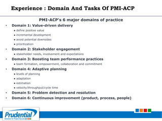 PMI-ACP's 6 major domains of practice
• Domain 1: Value-driven delivery
● define positive value
● incremental development
● avoid potential downsides
● prioritization
• Domain 2: Stakeholder engagement
● stakeholder needs, involvement and expectations
• Domain 3: Boosting team performance practices
● team formation, empowerment, collaboration and commitment
• Domain 4: Adaptive planning
● levels of planning
● adaptation
● estimation
● velocity/throughput/cycle time
• Domain 5: Problem detection and resolution
• Domain 6: Continuous improvement (product, process, people)
Experience : Domain And Tasks Of PMI-ACP
 