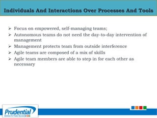  Focus on empowered, self-managing teams;
 Autonomous teams do not need the day-to-day intervention of
management
 Management protects team from outside interference
 Agile teams are composed of a mix of skills
 Agile team members are able to step in for each other as
necessary
Individuals And Interactions Over Processes And Tools
 
