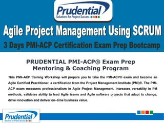 PRUDENTIAL PMI-ACP® Exam Prep
Mentoring & Coaching Program
This PMI–ACP training Workshop will prepare you to take the PMI-ACP® exam and become an
Agile Certified Practitioner, a certification from the Project Management Institute (PMI)®. The PMI-
ACP exam measures professionalism in Agile Project Management, increases versatility in PM
methods, validates ability to lead Agile teams and Agile software projects that adapt to change,
drive innovation and deliver on–time business value.
 