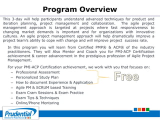 Program Overview
This 3-day will help participants understand advanced techniques for product and
iteration planning, project management and collaboration. The agile project
management approach is targeted at projects where fast responsiveness to
changing market demands is important and for organizations with innovative
cultures. An agile project management approach will help dramatically improve a
project team’s ability to cope with change and will improve project success rate.
In this program you will learn from Certified PMP® & ACP® of the industry
practitioners. They will Also Mentor and Coach you for PMI-ACP Certification
achievement & career advancement in the prestigious profession of Agile Project
Management.
For your PMI-ACP Certification achievement, we work with you that focuses on:
– Professional Assessment
– Personalized Study Plan
– How to document Experience & Application
– Agile PM & SCRUM based Training
– Exam Cram Sessions & Exam Practice
– Exam Tips & Techniques
– Online/Phone Mentoring
 