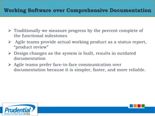  Traditionally we measure progress by the percent complete of
the functional milestones
 Agile teams provide actual working product as a status report,
“product review”
 Design changes as the system is built, results in outdated
documentation
 Agile teams prefer face-to-face communication over
documentation because it is simpler, faster, and more reliable.
Working Software over Comprehensive Documentation
 